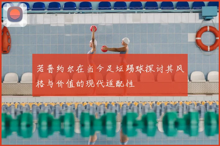 若普约尔在当今足坛踢球探讨其风格与价值的现代适配性