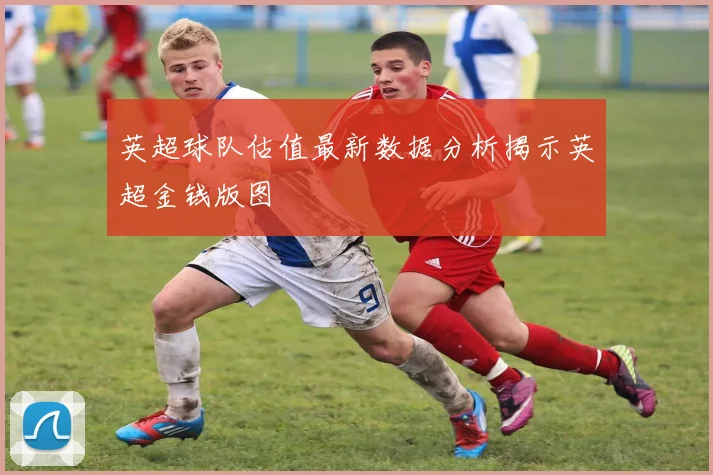 英超球队估值最新数据分析揭示英超金钱版图